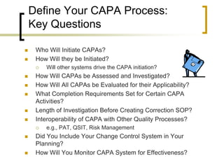 Define Your CAPA Process:
    Key Questions

    Who Will Initiate CAPAs?
    How Will they be Initiated?
        Will other systems drive the CAPA initiation?
    How Will CAPAs be Assessed and Investigated?
    How Will All CAPAs be Evaluated for their Applicability?
    What Completion Requirements Set for Certain CAPA
     Activities?
    Length of Investigation Before Creating Correction SOP?
    Interoperability of CAPA with Other Quality Processes?
        e.g., PAT, QSIT, Risk Management
    Did You Include Your Change Control System in Your
     Planning?
    How Will You Monitor CAPA System for Effectiveness?
 