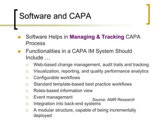 Software and CAPA

   Software Helps in Managing & Tracking CAPA
    Process
   Functionalities in a CAPA IM System Should
    Include …
       Web-based change management, audit trails and tracking
       Visualization, reporting, and quality performance analytics
       Configurable workflows
       Standard template-based best practice workflows
       Roles-based information view
       Event management
                                       Source: AMR Research
       Integration into back-end systems
       A modular structure, capable of being incrementally
        deployed
 