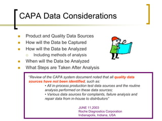 CAPA Data Considerations

   Product and Quality Data Sources
   How will the Data be Captured
   How will the Data be Analyzed
          Including methods of analysis
   When will the Data be Analyzed
   What Steps are Taken After Analysis

        “Review of the CAPA system document noted that all quality data
        sources have not been identified, such as:
                 • All in-process production test data sources and the routine
                 analysis performed on these data sources;
                 • Various data sources for complaints, failure analysis and
                 repair data from in-house to distributors”

                                       JUNE 11,2003
                                       Roche Diagnostics Corporation
                                       Indianapolis, Indiana, USA
 