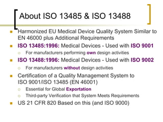 About ISO 13485 & ISO 13488
   Harmonized EU Medical Device Quality System Similar to
    EN 46000 plus Additional Requirements
   ISO 13485:1996: Medical Devices - Used with ISO 9001
       For manufacturers performing own design activities
   ISO 13488:1996: Medical Devices - Used with ISO 9002
       For manufacturers without design activities
   Certification of a Quality Management System to
    ISO 9001/ISO 13485 (EN 46001)
       Essential for Global Exportation
       Third-party Verification that System Meets Requirements
   US 21 CFR 820 Based on this (and ISO 9000)
 
