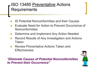 ISO 13485 Preventative Actions
  Requirements

     ID Potential Nonconformities and their Causes
     Evaluate Need for Action to Prevent Occurrence of
      Nonconformities
     Determine and Implement Any Action Needed
     Record Results of Any Investigation and Actions
      Taken
     Review Preventative Actions Taken and
      Effectiveness

“Eliminate Causes of Potential Nonconformities
to Prevent their Occurrence”
 