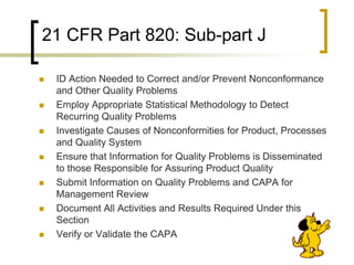 21 CFR Part 820: Sub-part J

   ID Action Needed to Correct and/or Prevent Nonconformance
    and Other Quality Problems
   Employ Appropriate Statistical Methodology to Detect
    Recurring Quality Problems
   Investigate Causes of Nonconformities for Product, Processes
    and Quality System
   Ensure that Information for Quality Problems is Disseminated
    to those Responsible for Assuring Product Quality
   Submit Information on Quality Problems and CAPA for
    Management Review
   Document All Activities and Results Required Under this
    Section
   Verify or Validate the CAPA
 