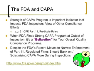 The FDA and CAPA

   Strength of CAPA Program is Important Indicator that
    Impacts FDA Inspectors’ View of Other Compliance
    Efforts
       e.g. 21 CFR Part 11, Predicate Rules
   When FDA Finds Strong CAPA Program at Outset of
    Inspection, it’s a “Bellwether” for Your Overall Quality
    Compliance Programs
   Despite the FDA’s Recent Moves to Narrow Enforcement
    of Part 11, Regulated Firms Should Bank on Agency
    Scrutinizing CAPA More During Inspections

http://www.fda.gov/cder/gmp/index.htm
 