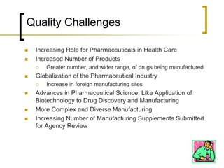 Quality Challenges

   Increasing Role for Pharmaceuticals in Health Care
   Increased Number of Products
       Greater number, and wider range, of drugs being manufactured
   Globalization of the Pharmaceutical Industry
       Increase in foreign manufacturing sites
   Advances in Pharmaceutical Science, Like Application of
    Biotechnology to Drug Discovery and Manufacturing
   More Complex and Diverse Manufacturing
   Increasing Number of Manufacturing Supplements Submitted
    for Agency Review
 