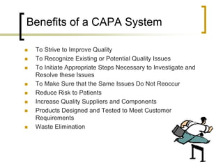 Benefits of a CAPA System

   To Strive to Improve Quality
   To Recognize Existing or Potential Quality Issues
   To Initiate Appropriate Steps Necessary to Investigate and
    Resolve these Issues
   To Make Sure that the Same Issues Do Not Reoccur
   Reduce Risk to Patients
   Increase Quality Suppliers and Components
   Products Designed and Tested to Meet Customer
    Requirements
   Waste Elimination
 