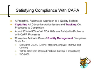 Satisfying Compliance With CAPA

   A Proactive, Automated Approach to a Quality System
   Capturing All Corrective Action Issues and Tracking CA
    Processes to Completion
   About 30% to 50% of All FDA 483s are Related to Problems
    with CAPA Processes
   Corrective Action is Core of Quality Management Disciplines
    Such As...
       Six Sigma DMAIC (Define, Measure, Analyze, Improve and
        Control)
       TOPS-8D (Team-Oriented Problem Solving, 8 Disciplines)
       ISO 9000
 