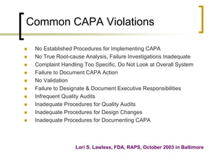 Common CAPA Violations

   No Established Procedures for Implementing CAPA
   No True Root-cause Analysis, Failure Investigations Inadequate
   Complaint Handling Too Specific, Do Not Look at Overall System
   Failure to Document CAPA Action
   No Validation
   Failure to Designate & Document Executive Responsibilities
   Infrequent Quality Audits
   Inadequate Procedures for Quality Audits
   Inadequate Procedures for Design Changes
   Inadequate Procedures for Documenting CAPA



                   Lori S. Lawless, FDA, RAPS, October 2003 in Baltimore
 