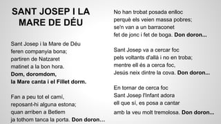 SANT JOSEP I LA
MARE DE DÉU
Sant Josep i la Mare de Déu
feren companyia bona;
partiren de Natzaret
matinet a la bon hora.
Dom, doromdom,
la Mare canta i el Fillet dorm.
Fan a peu tot el camí,
reposant-hi alguna estona;
quan arriben a Betlem
ja tothom tanca la porta. Don doron…

No han trobat posada enlloc
perquè els veien massa pobres;
se'n van a un barraconet
fet de jonc i fet de boga. Don doron...
Sant Josep va a cercar foc
pels voltants d'allà i no en troba;
mentre ell és a cerca foc,
Jesús neix dintre la cova. Don doron...
En tornar de cerca foc
Sant Josep l'Infant adora
ell que sí, es posa a cantar
amb la veu molt tremolosa. Don doron...

 