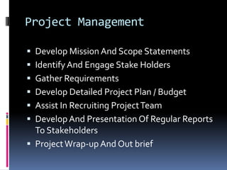 Project ManagementDevelop Mission And Scope StatementsIdentify And Engage Stake HoldersGather RequirementsDevelop Detailed Project Plan / BudgetAssist In Recruiting Project TeamDevelop And Presentation Of Regular Reports To StakeholdersProject Wrap-up And Out brief
