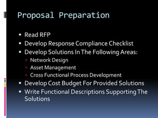 Proposal PreparationRead RFPDevelop Response Compliance ChecklistDevelop Solutions In The Following Areas:Network DesignAsset ManagementCross Functional Process DevelopmentDevelop Cost Budget For Provided SolutionsWrite Functional Descriptions Supporting The Solutions