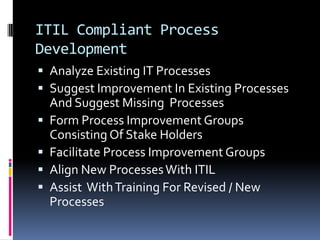 ITIL Compliant Process DevelopmentAnalyze Existing IT ProcessesSuggest Improvement In Existing Processes And Suggest Missing  ProcessesForm Process Improvement Groups Consisting Of Stake HoldersFacilitate Process Improvement GroupsAlign New Processes With ITILAssist  With Training For Revised / New Processes