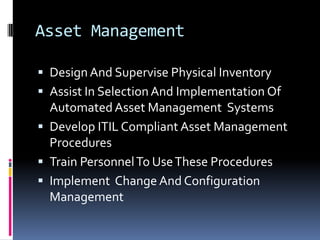 Asset ManagementDesign And Supervise Physical InventoryAssist In Selection And Implementation Of Automated Asset Management  SystemsDevelop ITIL Compliant Asset Management ProceduresTrain Personnel To Use These ProceduresImplement  Change And Configuration Management