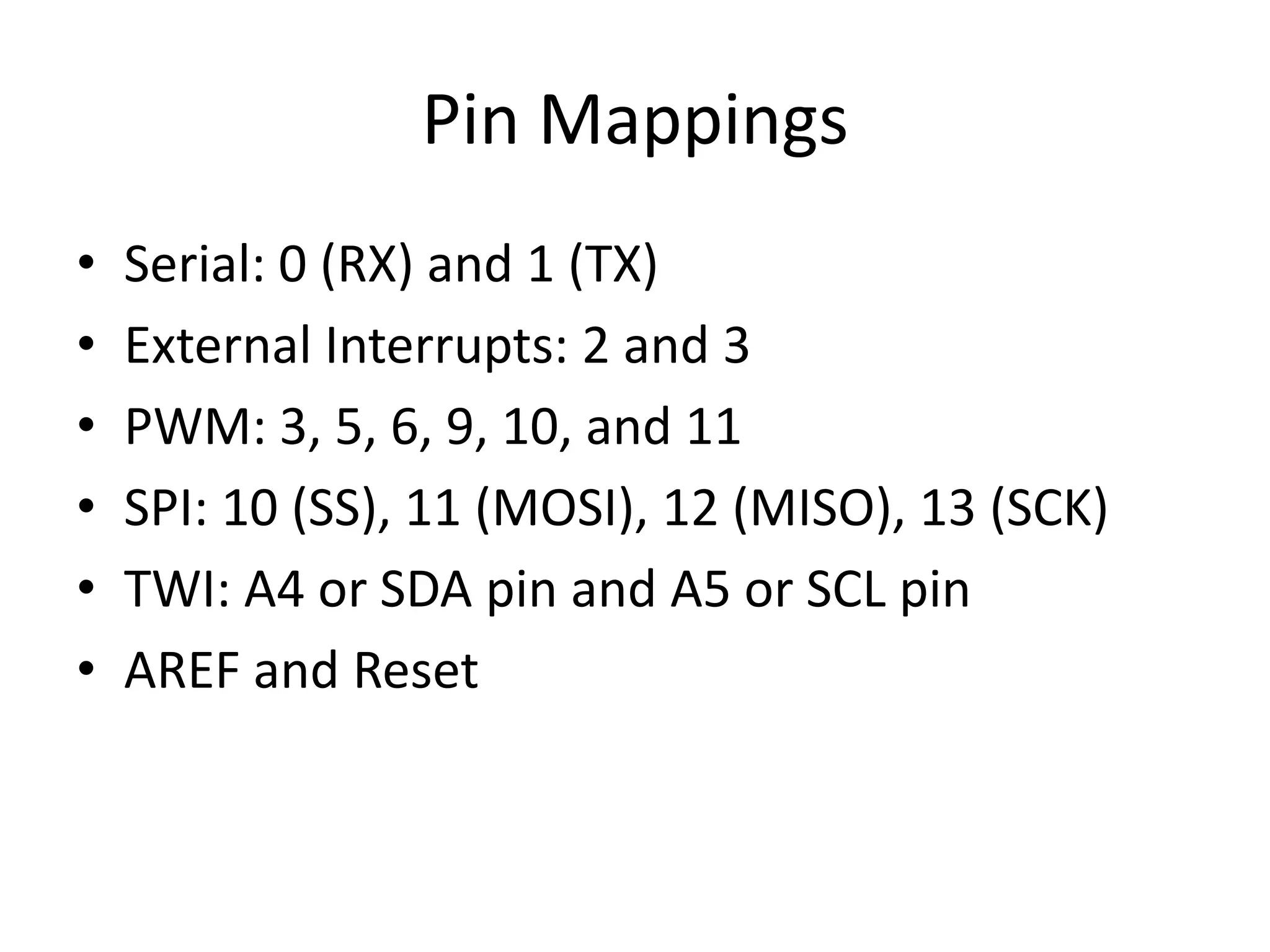Pin Mappings • Serial: 0 (RX) and 1 (TX) • External Interrupts: 2 and 3 • PWM: 3, 5, 6, 9, 10, and 11 • SPI: 10 (SS), 11 (MOSI), 12 (MISO), 13 (SCK) • TWI: A4 or SDA pin and A5 or SCL pin • AREF and Reset 