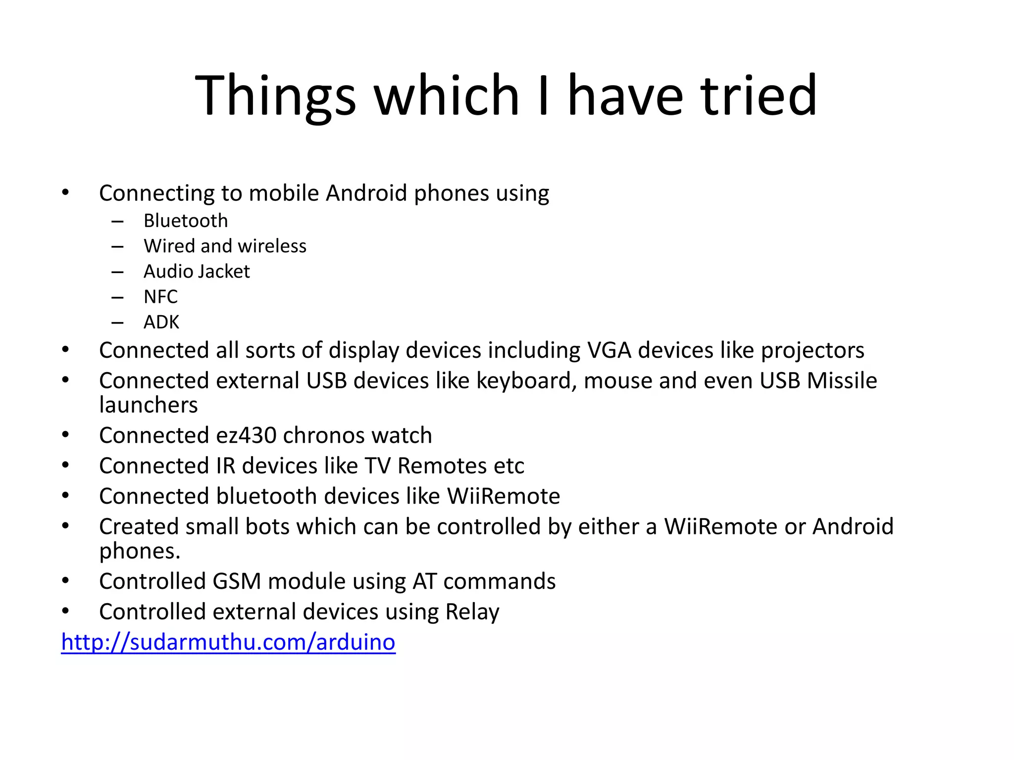 Things which I have tried • Connecting to mobile Android phones using – Bluetooth – Wired and wireless – Audio Jacket – NFC – ADK • Connected all sorts of display devices including VGA devices like projectors • Connected external USB devices like keyboard, mouse and even USB Missile launchers • Connected ez430 chronos watch • Connected IR devices like TV Remotes etc • Connected bluetooth devices like WiiRemote • Created small bots which can be controlled by either a WiiRemote or Android phones. • Controlled GSM module using AT commands • Controlled external devices using Relay http://sudarmuthu.com/arduino 
