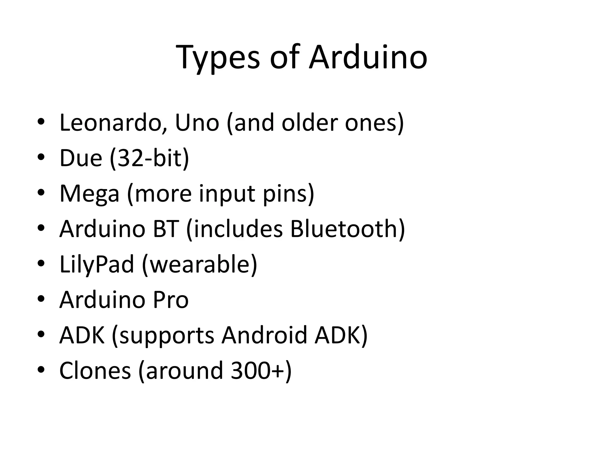 Types of Arduino
•   Leonardo, Uno (and older ones)
•   Due (32-bit)
•   Mega (more input pins)
•   Arduino BT (includes Bluetooth)
•   LilyPad (wearable)
•   Arduino Pro
•   ADK (supports Android ADK)
•   Clones (around 300+)
 
