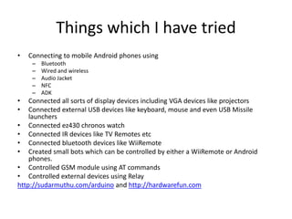 Things which I have tried
•   Connecting to mobile Android phones using
     –   Bluetooth
     –   Wired and wireless
     –   Audio Jacket
     –   NFC
     –   ADK
•   Connected all sorts of display devices including VGA devices like projectors
•   Connected external USB devices like keyboard, mouse and even USB Missile
    launchers
• Connected ez430 chronos watch
• Connected IR devices like TV Remotes etc
• Connected bluetooth devices like WiiRemote
• Created small bots which can be controlled by either a WiiRemote or Android
    phones.
• Controlled GSM module using AT commands
• Controlled external devices using Relay
http://sudarmuthu.com/arduino and http://hardwarefun.com
 