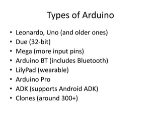Types of Arduino
•   Leonardo, Uno (and older ones)
•   Due (32-bit)
•   Mega (more input pins)
•   Arduino BT (includes Bluetooth)
•   LilyPad (wearable)
•   Arduino Pro
•   ADK (supports Android ADK)
•   Clones (around 300+)
 