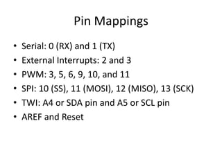 Pin Mappings
•   Serial: 0 (RX) and 1 (TX)
•   External Interrupts: 2 and 3
•   PWM: 3, 5, 6, 9, 10, and 11
•   SPI: 10 (SS), 11 (MOSI), 12 (MISO), 13 (SCK)
•   TWI: A4 or SDA pin and A5 or SCL pin
•   AREF and Reset
 