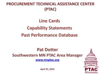 PROCUREMENT TECHNICAL ASSISTANCE CENTER
                (PTAC)

               Line Cards
        Capability Statements
      Past Performance Database

             Pat Dotter
  Southwestern MN PTAC Area Manager
            www.mnptac.org

               April 25, 2012
 