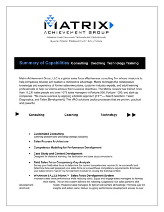 Summary of Capabilities                          Consulting Coaching Technology Training



Matrix Achievement Group, LLC is a global sales force effectiveness consulting firm whose mission is to
help companies develop and sustain a competitive advantage. Matrix leverages the collaborative
knowledge and experience of former sales executives, customer industry experts, and adult learning
professionals to help our clients achieve their business objectives. The Matrix network has trained more
than 11,231 sales people and over 1073 sales managers in Fortune 500, Fortune 1000, and start-up
companies. We insure success by applying a holistic approach (T3™----Talent Selection; Talent
Diagnostics; and Talent Development). The MAG solutions deploy processes that are proven, practical
and powerful.



        Consulting                        Coaching                           Technology




        •    Customized Consulting
             Defining problem and providing strategic solutions

        •    Sales Process Architecture

        •    Competency Modeling for Performance Development

        •    Case Study and Content Development
             Designed for distance learning, live facilitation and case study simulations

        •    Field Sales Force Competency Gap Analysis
             Survey your field sales force to determine the current competencies required to be successful and
             determine how well prepared your sales force is to meet these competency requirements. Empower
             your sales force to “opt-in” by having them involved in picking the training content.
        •    Warrior SALES Monk™ Sales Force Development System
            Increase sales force performance while reducing costs. Equip and engage sales managers to develop
                    their teams. The on-line system delivers the following: Diagnoses your sales person’s skill
development                  needs; Prepares sales managers to deliver skill content at meetings; Provides over 93
short skill                  insights and action plans; Deliver on-going performance development access to over
 