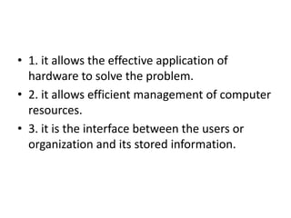 • 1. it allows the effective application of
  hardware to solve the problem.
• 2. it allows efficient management of computer
  resources.
• 3. it is the interface between the users or
  organization and its stored information.
 