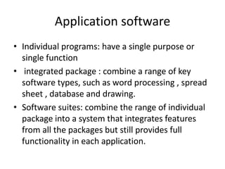 Application software
• Individual programs: have a single purpose or
  single function
• integrated package : combine a range of key
  software types, such as word processing , spread
  sheet , database and drawing.
• Software suites: combine the range of individual
  package into a system that integrates features
  from all the packages but still provides full
  functionality in each application.
 