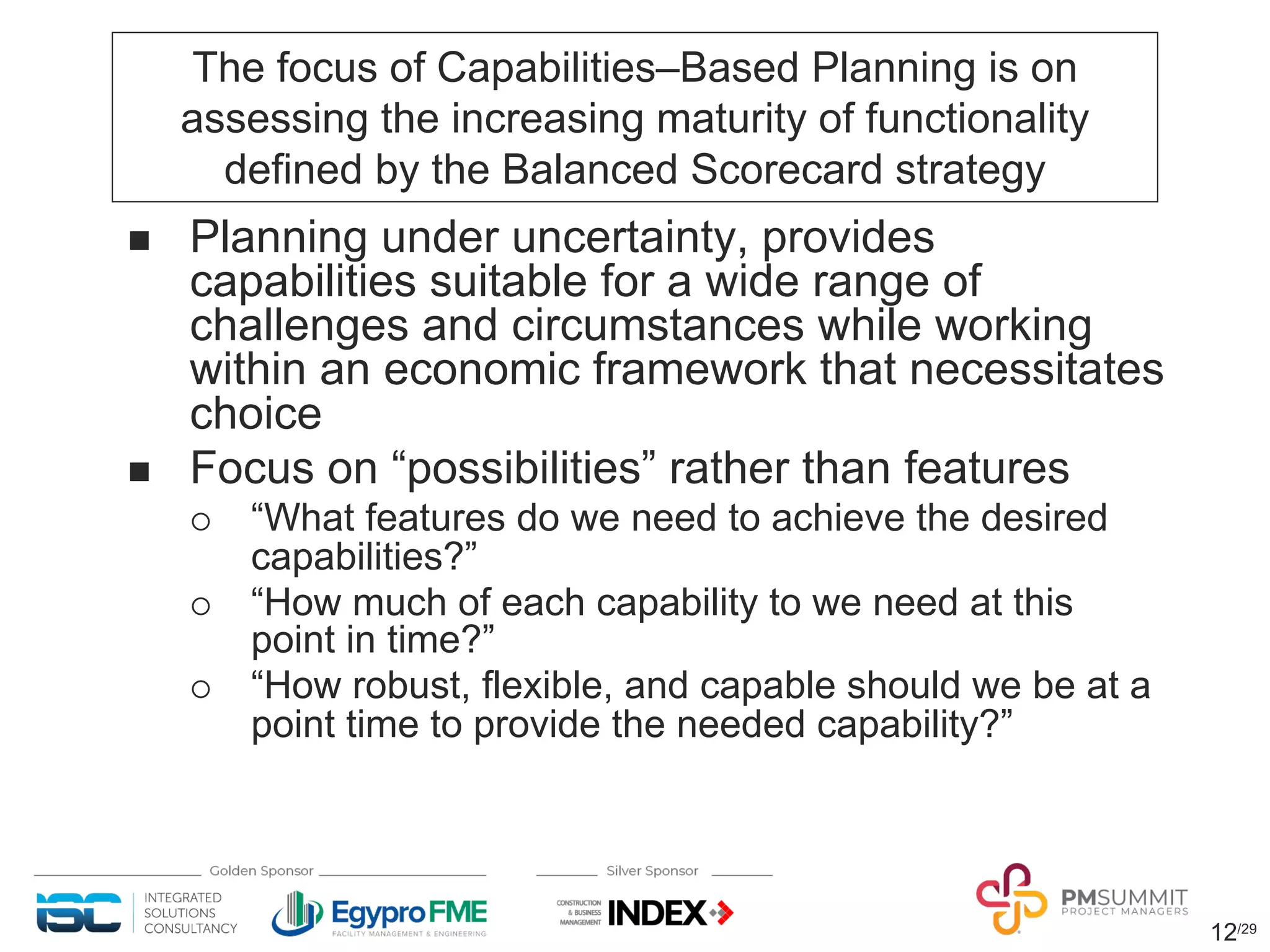 12/29
The focus of Capabilities‒Based Planning is on
assessing the increasing maturity of functionality
defined by the Balanced Scorecard strategy
n Planning under uncertainty, provides
capabilities suitable for a wide range of
challenges and circumstances while working
within an economic framework that necessitates
choice
n Focus on “possibilities” rather than features
¡ “What features do we need to achieve the desired
capabilities?”
¡ “How much of each capability to we need at this
point in time?”
¡ “How robust, flexible, and capable should we be at a
point time to provide the needed capability?”
 