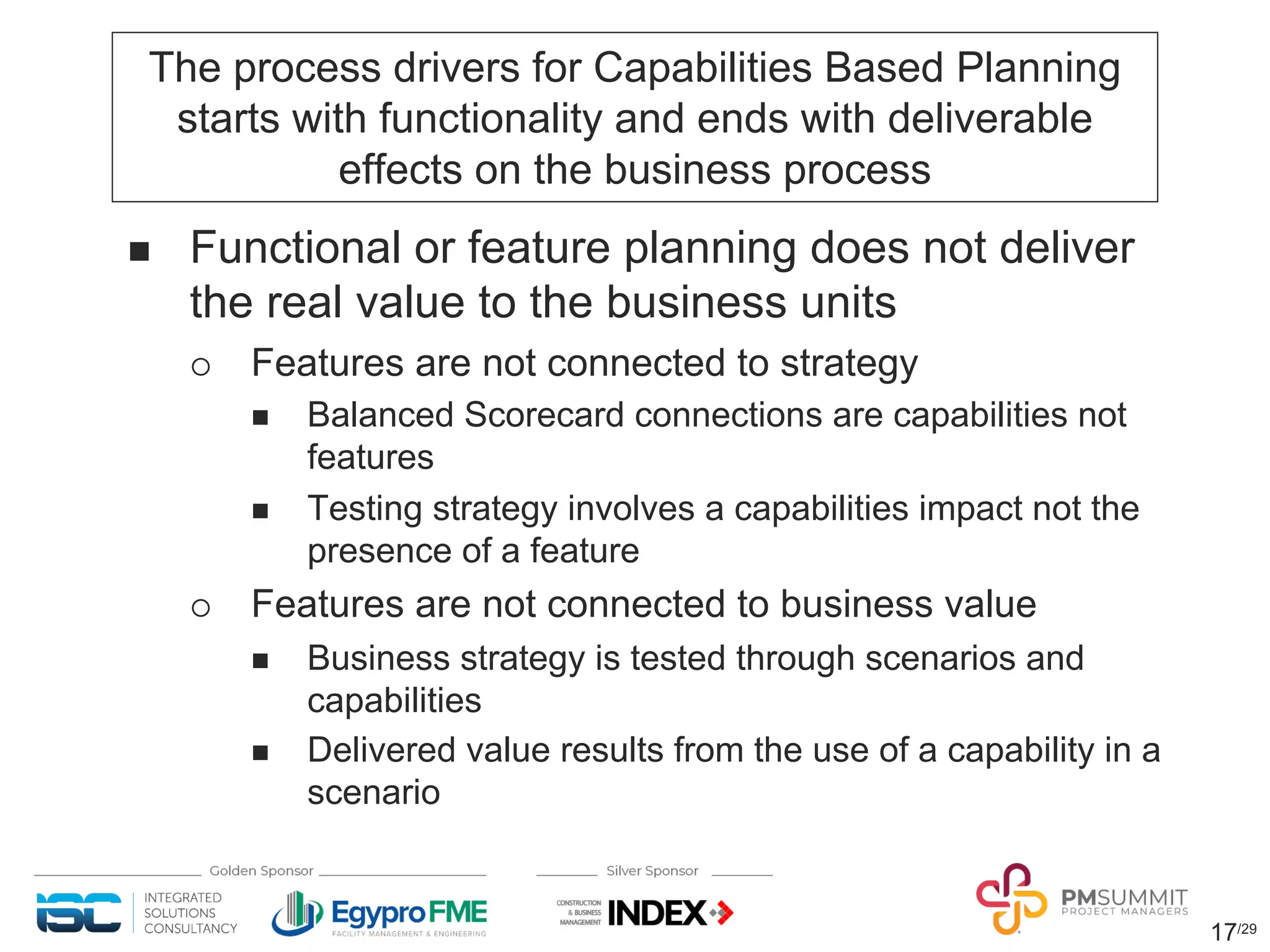 17/29
The process drivers for Capabilities Based Planning
starts with functionality and ends with deliverable
effects on the business process
n Functional or feature planning does not deliver
the real value to the business units
¡ Features are not connected to strategy
n Balanced Scorecard connections are capabilities not
features
n Testing strategy involves a capabilities impact not the
presence of a feature
¡ Features are not connected to business value
n Business strategy is tested through scenarios and
capabilities
n Delivered value results from the use of a capability in a
scenario
 