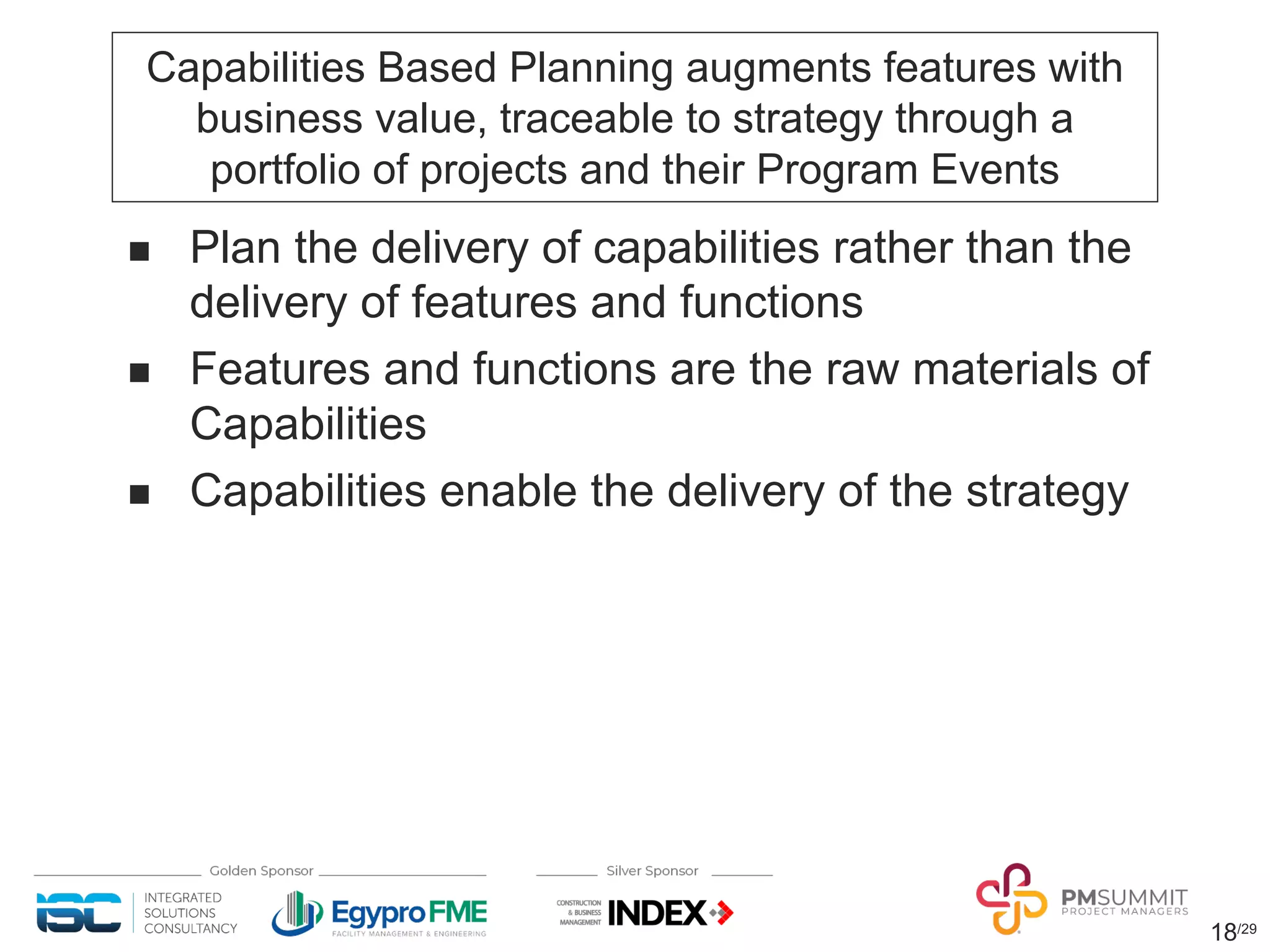 18/29
Capabilities Based Planning augments features with
business value, traceable to strategy through a
portfolio of projects and their Program Events
n Plan the delivery of capabilities rather than the
delivery of features and functions
n Features and functions are the raw materials of
Capabilities
n Capabilities enable the delivery of the strategy
 