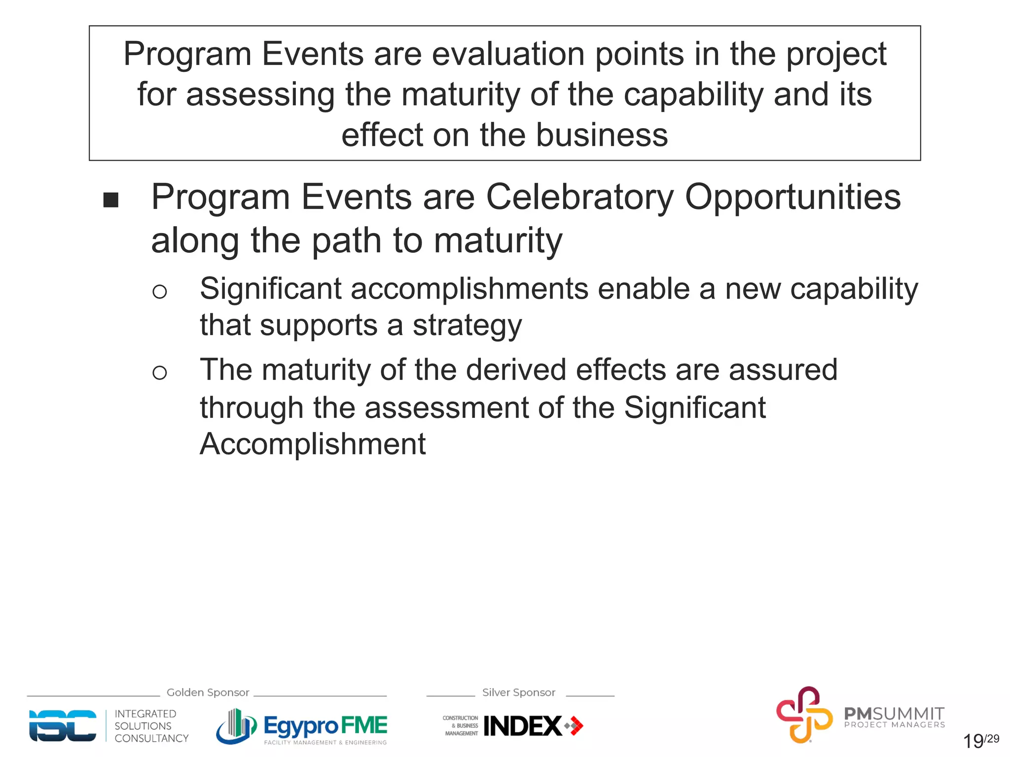 19/29
Program Events are evaluation points in the project
for assessing the maturity of the capability and its
effect on the business
n Program Events are Celebratory Opportunities
along the path to maturity
¡ Significant accomplishments enable a new capability
that supports a strategy
¡ The maturity of the derived effects are assured
through the assessment of the Significant
Accomplishment
 