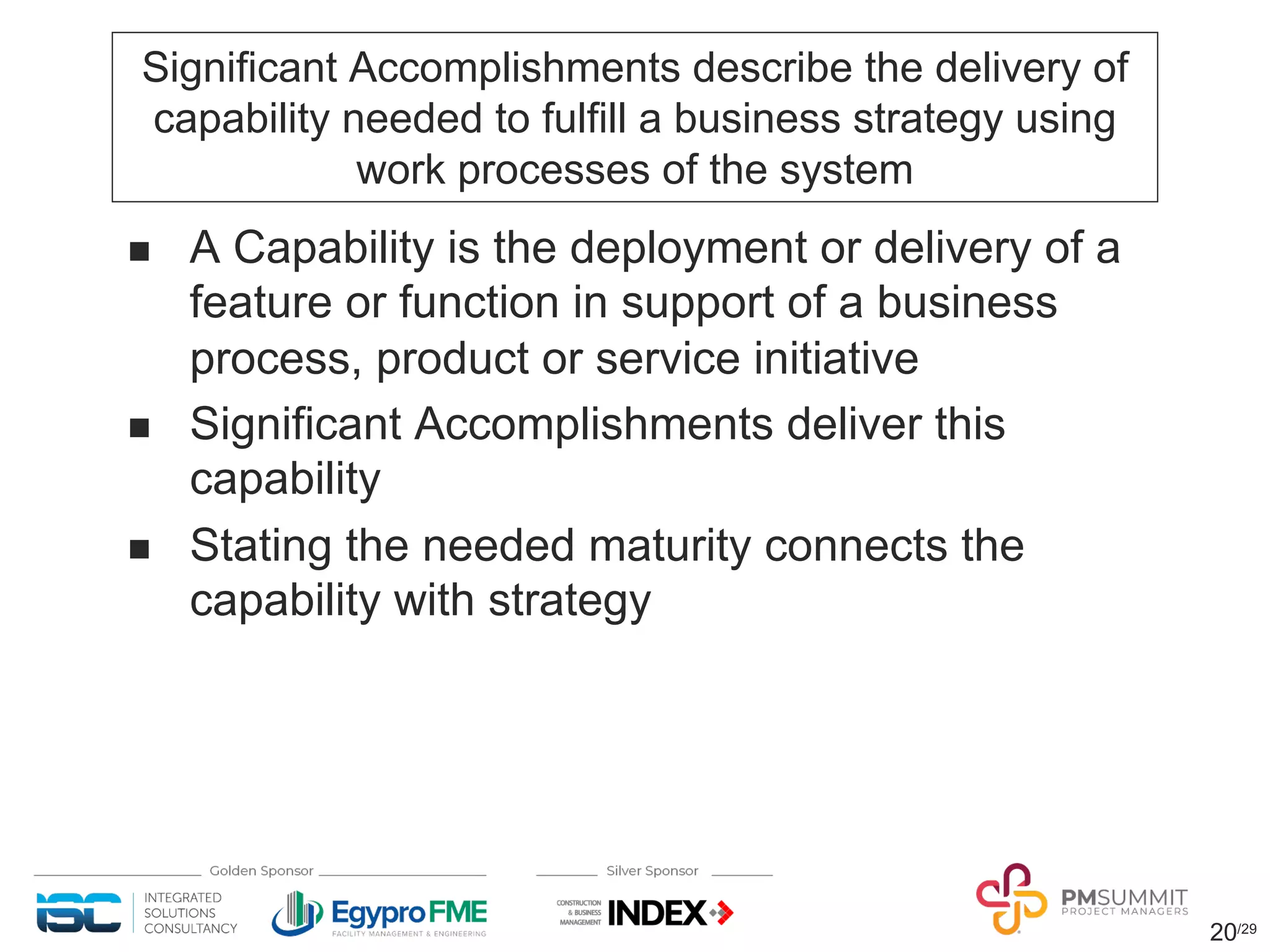20/29
Significant Accomplishments describe the delivery of
capability needed to fulfill a business strategy using
work processes of the system
n A Capability is the deployment or delivery of a
feature or function in support of a business
process, product or service initiative
n Significant Accomplishments deliver this
capability
n Stating the needed maturity connects the
capability with strategy
 