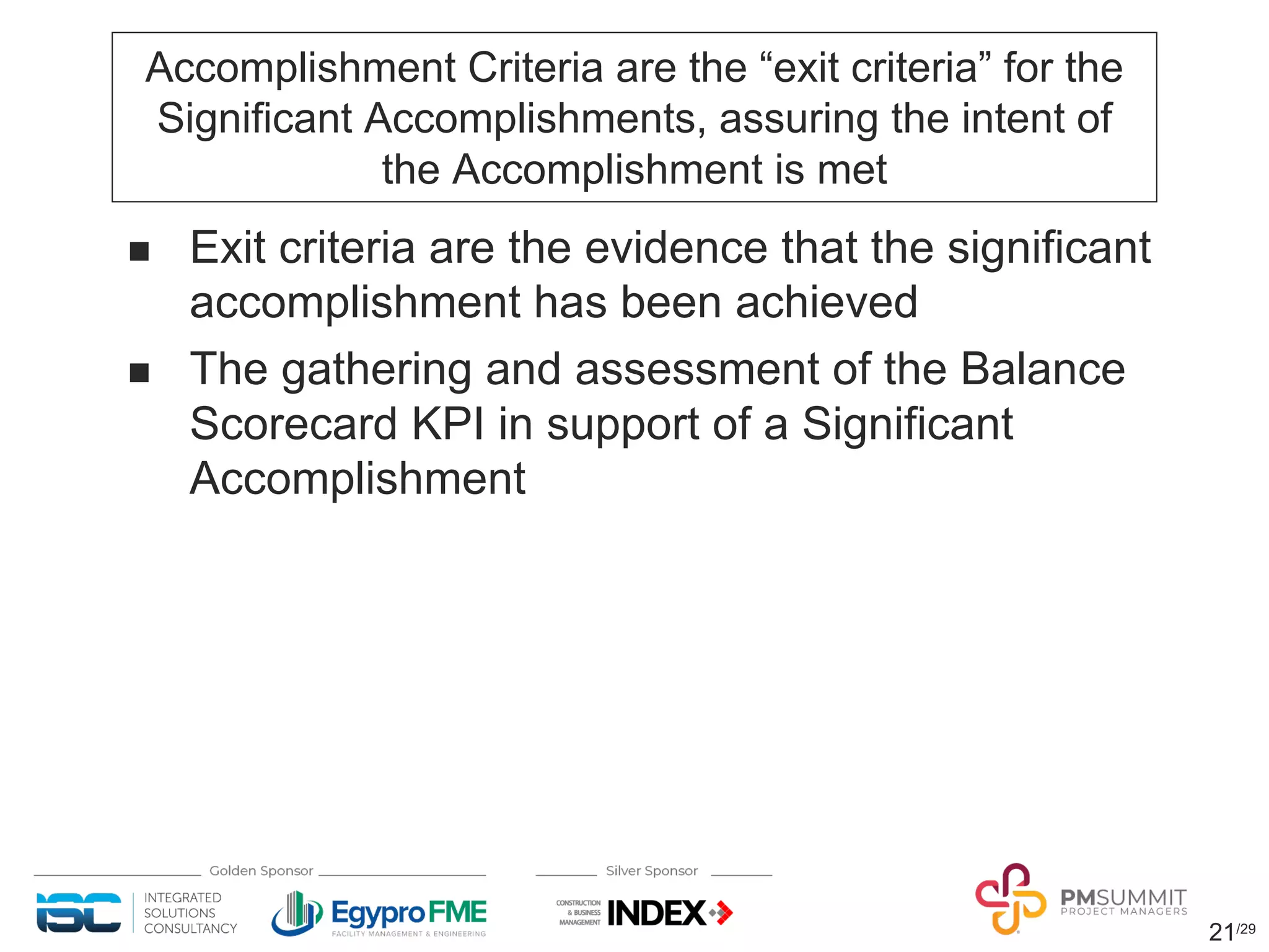21/29
Accomplishment Criteria are the “exit criteria” for the
Significant Accomplishments, assuring the intent of
the Accomplishment is met
n Exit criteria are the evidence that the significant
accomplishment has been achieved
n The gathering and assessment of the Balance
Scorecard KPI in support of a Significant
Accomplishment
 