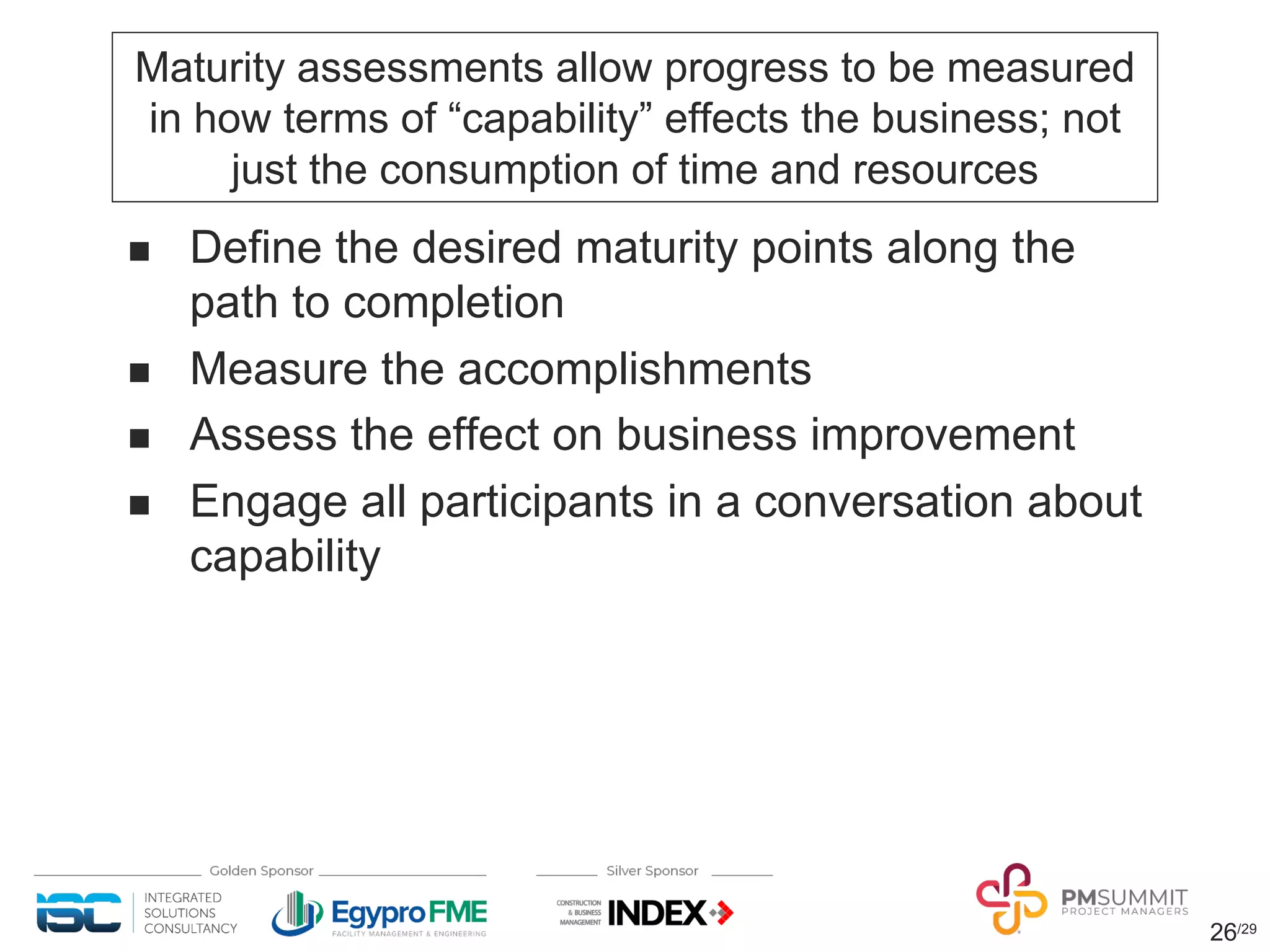 26/29
Maturity assessments allow progress to be measured
in how terms of “capability” effects the business; not
just the consumption of time and resources
n Define the desired maturity points along the
path to completion
n Measure the accomplishments
n Assess the effect on business improvement
n Engage all participants in a conversation about
capability
 
