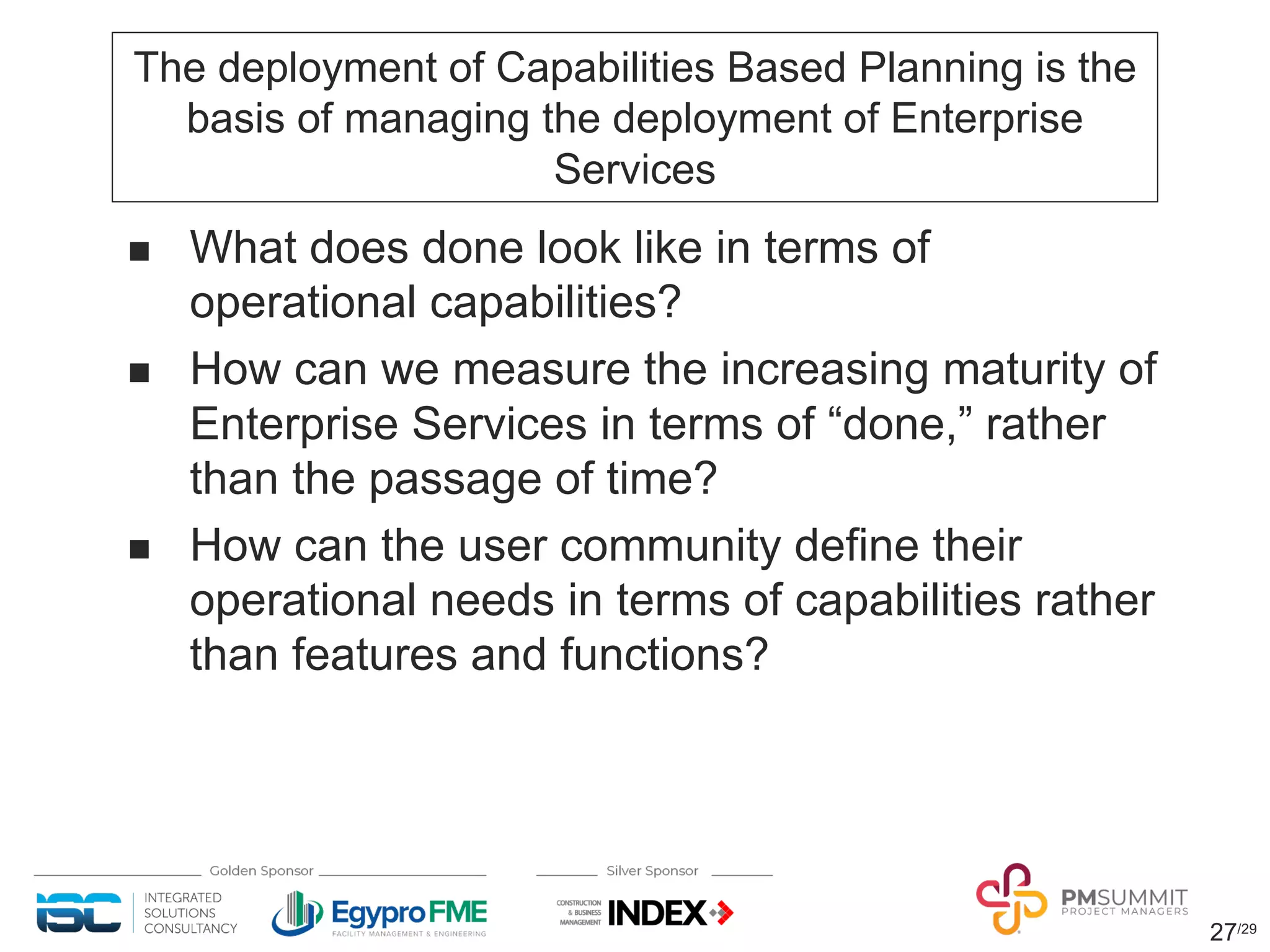 27/29
The deployment of Capabilities Based Planning is the
basis of managing the deployment of Enterprise
Services
n What does done look like in terms of
operational capabilities?
n How can we measure the increasing maturity of
Enterprise Services in terms of “done,” rather
than the passage of time?
n How can the user community define their
operational needs in terms of capabilities rather
than features and functions?
 