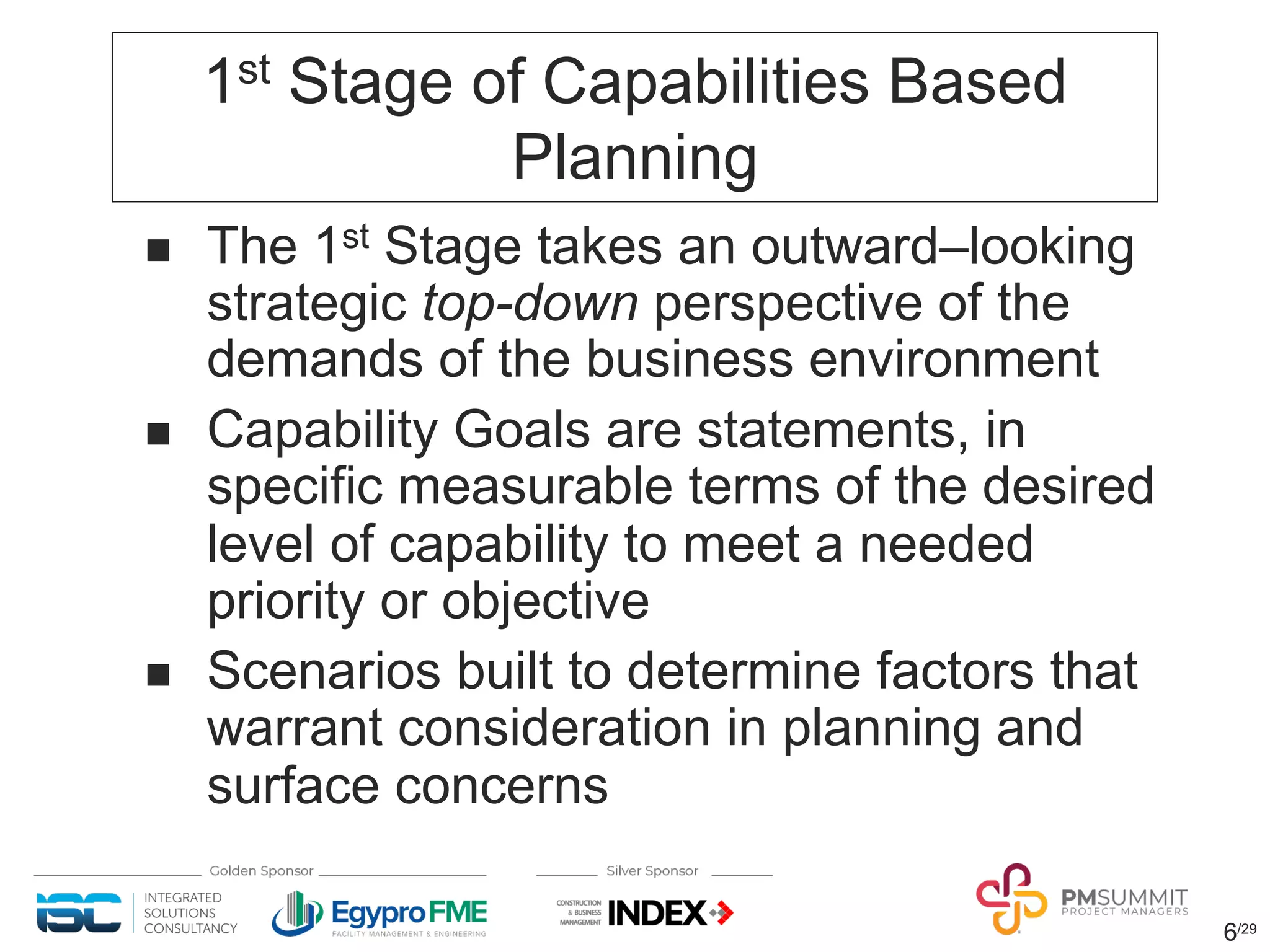 1st Stage of Capabilities Based
Planning
n The 1st Stage takes an outward‒looking
strategic top-down perspective of the
demands of the business environment
n Capability Goals are statements, in
specific measurable terms of the desired
level of capability to meet a needed
priority or objective
n Scenarios built to determine factors that
warrant consideration in planning and
surface concerns
6/29
 