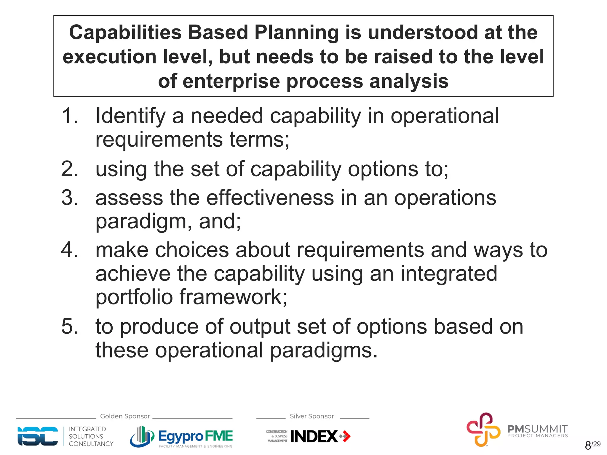 8/29
Capabilities Based Planning is understood at the
execution level, but needs to be raised to the level
of enterprise process analysis
1. Identify a needed capability in operational
requirements terms;
2. using the set of capability options to;
3. assess the effectiveness in an operations
paradigm, and;
4. make choices about requirements and ways to
achieve the capability using an integrated
portfolio framework;
5. to produce of output set of options based on
these operational paradigms.
 