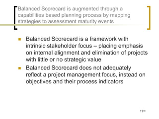Balanced Scorecard is augmented through a
capabilities based planning process by mapping
strategies to assessment maturity events


   Balanced Scorecard is a framework with
    intrinsic stakeholder focus – placing emphasis
    on internal alignment and elimination of projects
    with little or no strategic value
   Balanced Scorecard does not adequately
    reflect a project management focus, instead on
    objectives and their process indicators




                                                 11/35
 