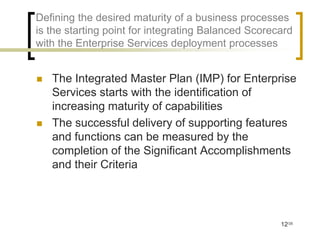 Defining the desired maturity of a business processes
is the starting point for integrating Balanced Scorecard
with the Enterprise Services deployment processes


   The Integrated Master Plan (IMP) for Enterprise
    Services starts with the identification of
    increasing maturity of capabilities
   The successful delivery of supporting features
    and functions can be measured by the
    completion of the Significant Accomplishments
    and their Criteria




                                                     12/35
 