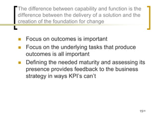 The difference between capability and function is the
difference between the delivery of a solution and the
creation of the foundation for change


   Focus on outcomes is important
   Focus on the underlying tasks that produce
    outcomes is all important
   Defining the needed maturity and assessing its
    presence provides feedback to the business
    strategy in ways KPI’s can’t




                                                    15/35
 