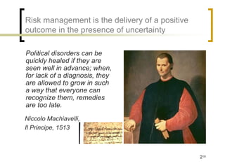 Risk management is the delivery of a positive
outcome in the presence of uncertainty

Political disorders can be
quickly healed if they are
seen well in advance; when,
for lack of a diagnosis, they
are allowed to grow in such
a way that everyone can
recognize them, remedies
are too late.
Niccolo Machiavelli,
Il Principe, 1513



                                                2/35
 