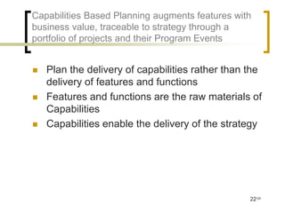 Capabilities Based Planning augments features with
business value, traceable to strategy through a
portfolio of projects and their Program Events


   Plan the delivery of capabilities rather than the
    delivery of features and functions
   Features and functions are the raw materials of
    Capabilities
   Capabilities enable the delivery of the strategy




                                                  22/35
 
