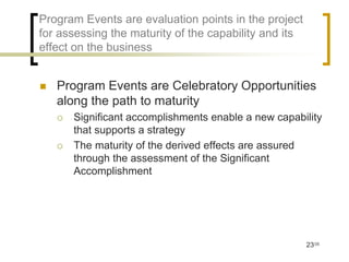 Program Events are evaluation points in the project
for assessing the maturity of the capability and its
effect on the business


   Program Events are Celebratory Opportunities
    along the path to maturity
       Significant accomplishments enable a new capability
        that supports a strategy
       The maturity of the derived effects are assured
        through the assessment of the Significant
        Accomplishment




                                                       23/35
 