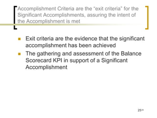 Accomplishment Criteria are the “exit criteria” for the
Significant Accomplishments, assuring the intent of
the Accomplishment is met


   Exit criteria are the evidence that the significant
    accomplishment has been achieved
   The gathering and assessment of the Balance
    Scorecard KPI in support of a Significant
    Accomplishment




                                                      25/35
 