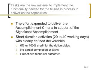 Tasks are the raw material to implement the
functionality needed for the business process to
deliver on the capabilities


   The effort expended to deliver the
    Accomplishment Criteria in support of the
    Significant Accomplishment
   Short duration activities (20 to 40 working days)
    with clearly defined deliverables
       0% or 100% credit for the deliverables
       No partial completion of tasks
       Predefined technical outcomes



                                                   26/35
 