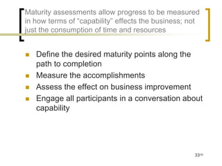 Maturity assessments allow progress to be measured
in how terms of “capability” effects the business; not
just the consumption of time and resources


   Define the desired maturity points along the
    path to completion
   Measure the accomplishments
   Assess the effect on business improvement
   Engage all participants in a conversation about
    capability




                                                    33/35
 