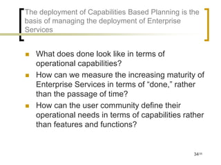 The deployment of Capabilities Based Planning is the
basis of managing the deployment of Enterprise
Services


   What does done look like in terms of
    operational capabilities?
   How can we measure the increasing maturity of
    Enterprise Services in terms of “done,” rather
    than the passage of time?
   How can the user community define their
    operational needs in terms of capabilities rather
    than features and functions?


                                                  34/35
 