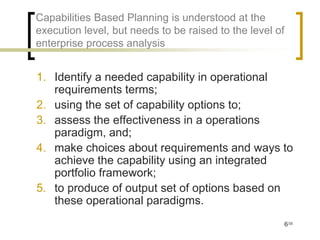 Capabilities Based Planning is understood at the
execution level, but needs to be raised to the level of
enterprise process analysis


1. Identify a needed capability in operational
   requirements terms;
2. using the set of capability options to;
3. assess the effectiveness in a operations
   paradigm, and;
4. make choices about requirements and ways to
   achieve the capability using an integrated
   portfolio framework;
5. to produce of output set of options based on
   these operational paradigms.
                                                          6/35
 