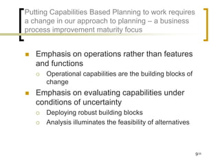Putting Capabilities Based Planning to work requires
a change in our approach to planning – a business
process improvement maturity focus


   Emphasis on operations rather than features
    and functions
       Operational capabilities are the building blocks of
        change
   Emphasis on evaluating capabilities under
    conditions of uncertainty
       Deploying robust building blocks
       Analysis illuminates the feasibility of alternatives



                                                               9/35
 
