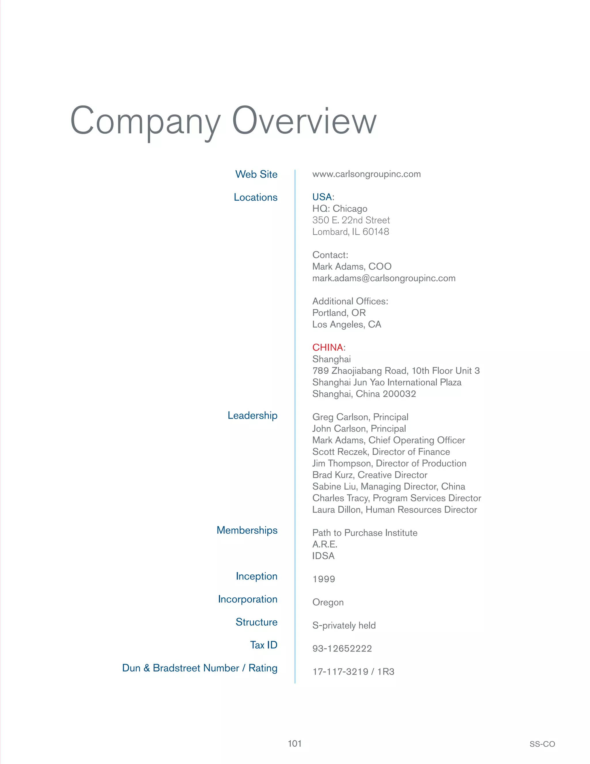 Company Overview
Web Site

www.carlsongroupinc.com

Locations

USA:
HQ: Chicago
350 E. 22nd Street
Lombard, IL 60148
Contact:
Mark Adams, COO
mark.adams@carlsongroupinc.com
Additional Ofﬁces:
Portland, OR
Los Angeles, CA
CHINA:
Shanghai
789 Zhaojiabang Road, 10th Floor Unit 3
Shanghai Jun Yao International Plaza
Shanghai, China 200032

Leadership

Greg Carlson, Principal
John Carlson, Principal
Mark Adams, Chief Operating Ofﬁcer
Scott Reczek, Director of Finance
Jim Thompson, Director of Production
Brad Kurz, Creative Director
Sabine Liu, Managing Director, China
Charles Tracy, Program Services Director
Laura Dillon, Human Resources Director

Memberships

Path to Purchase Institute
A.R.E.
IDSA

Inception

1999

Incorporation

Oregon

Structure

S-privately held

Tax ID

93-12652222

Dun & Bradstreet Number / Rating

17-117-3219 / 1R3

101

SS-CO

 