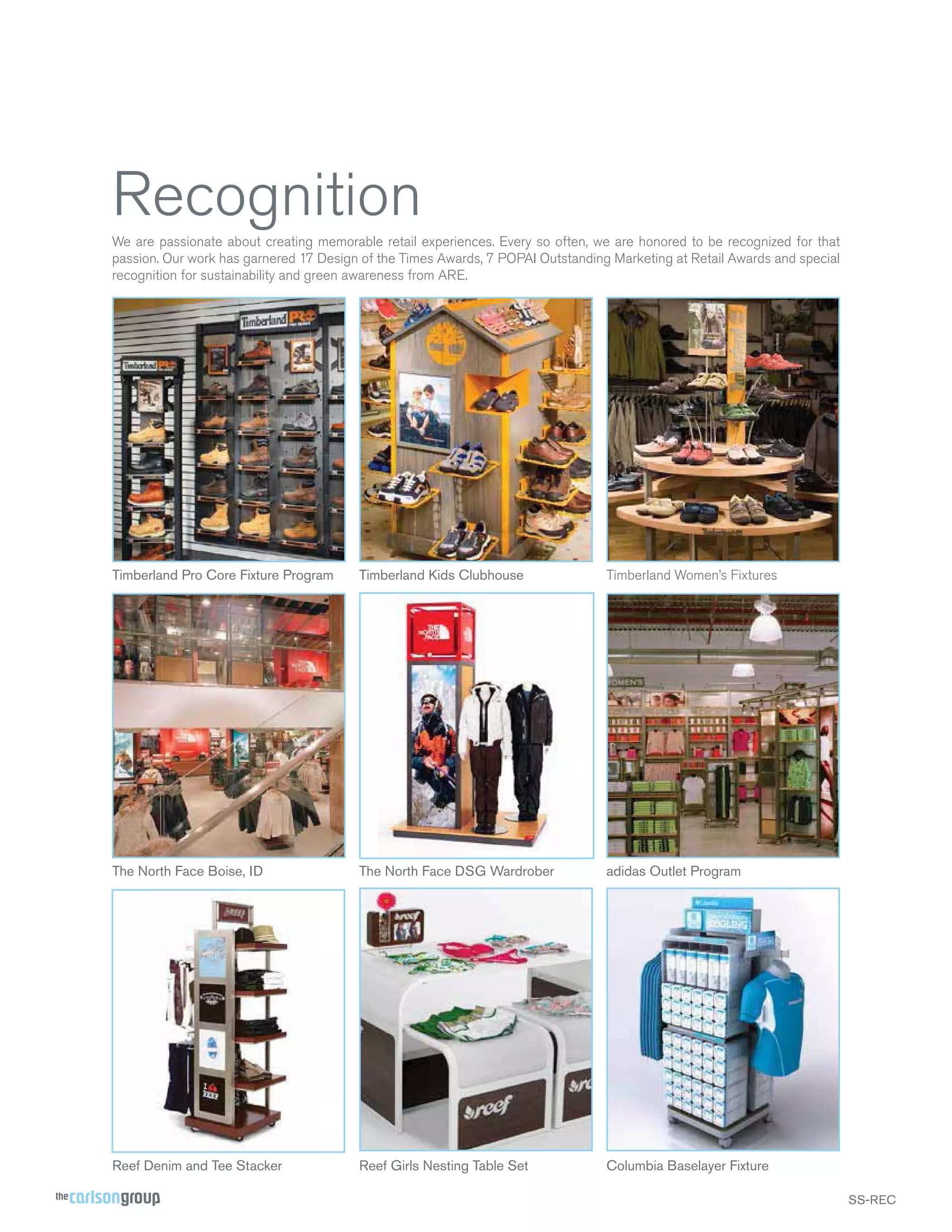 Recognition
We are passionate about creating memorable retail experiences. Every so often, we are honored to be recognized for that
passion. Our work has garnered 17 Design of the Times Awards, 7 POPAI Outstanding Marketing at Retail Awards and special
recognition for sustainability and green awareness from ARE.

Timberland Pro Core Fixture Program

Timberland Kids Clubhouse

Timberland Women’s Fixtures

The North Face Boise, ID

The North Face DSG Wardrober

adidas Outlet Program

Reef Denim and Tee Stacker

Reef Girls Nesting Table Set

Columbia Baselayer Fixture
SS-REC

 